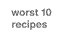 worst 10 recipes